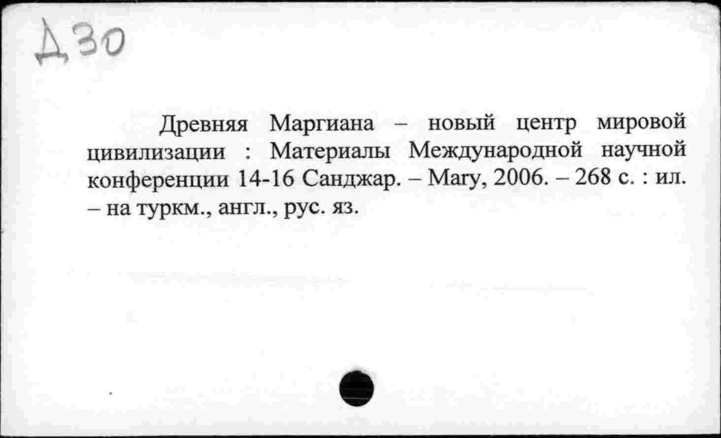 ﻿À30
Древняя Маргиана - новый центр мировой цивилизации : Материалы Международной научной конференции 14-16 Санджар. — Магу, 2006. - 268 с. : ил. - на туркм., англ., рус. яз.